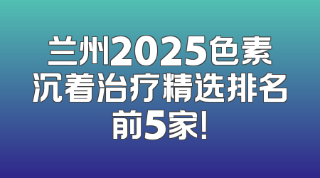 兰州2025色素沉着治疗精选排名前5家！