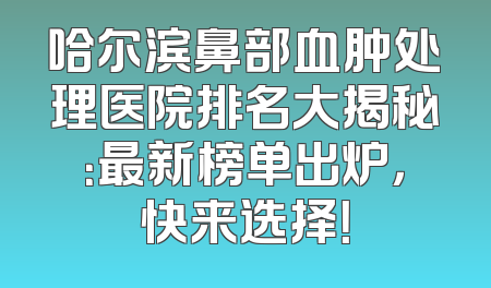 哈尔滨鼻部血肿处理医院排名大揭秘：最新榜单出炉，快来选择！