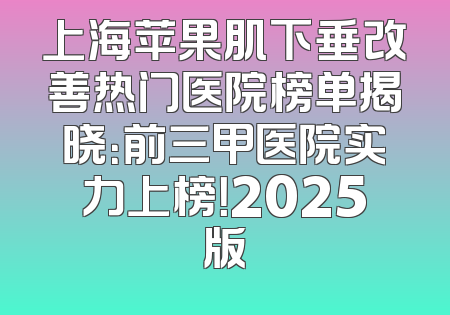 上海苹果肌下垂改善热门医院榜单揭晓：前三甲医院实力上榜！2025版