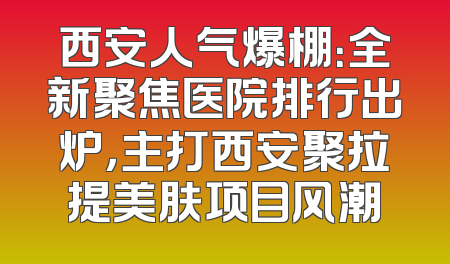西安人气爆棚：全新聚焦医院排行出炉，主打西安聚拉提美肤项目风潮
