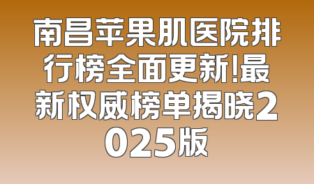 南昌苹果肌医院排行榜全面更新！最新权威榜单揭晓2025版