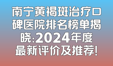 南宁黄褐斑治疗口碑医院排名榜单揭晓：2024年度最新评价及推荐！