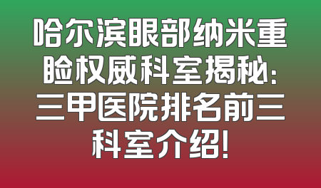 哈尔滨眼部纳米重睑权威科室揭秘：三甲医院排名前三科室介绍！