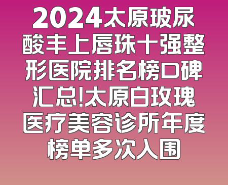 2024太原玻尿酸丰上唇珠十强整形医院排名榜口碑汇总！太原白玫瑰医疗美容诊所年度榜单多次入围