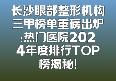 长沙眼部整形机构三甲榜单重磅出炉：热门医院2024年度排行TOP榜揭秘！