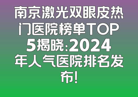 南京激光双眼皮热门医院榜单TOP5揭晓：2024年人气医院排名发布！