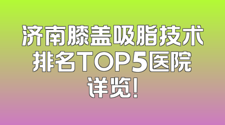 济南膝盖吸脂技术排名TOP5医院详览！