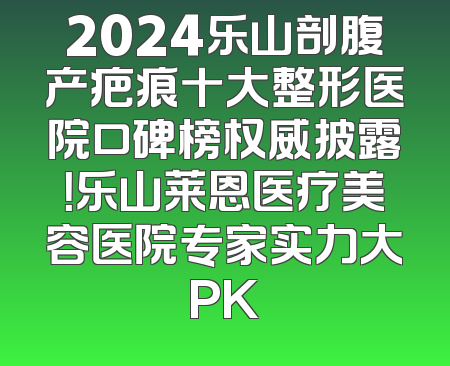 2024乐山剖腹产疤痕十大整形医院口碑榜权威披露！乐山莱恩医疗美容医院专家实力大PK