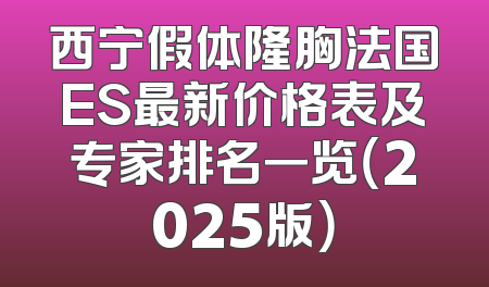 西宁假体隆胸法国ES最新价格表及专家排名一览（2025版）