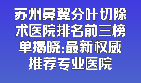 苏州鼻翼分叶切除术医院排名前三榜单揭晓：最新权威推荐专业医院