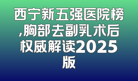 西宁新五强医院榜，胸部去副乳术后权威解读2025版