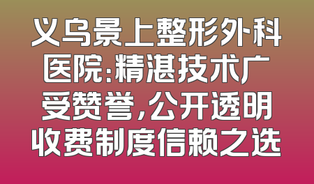 义乌景上整形外科医院：精湛技术广受赞誉，公开透明收费制度信赖之选