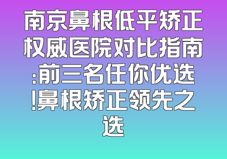 南京鼻根低平矫正权威医院对比指南：前三名任你优选！鼻根矫正领先之选