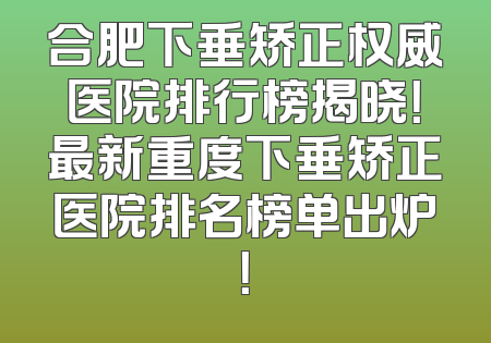 合肥下垂矫正权威医院排行榜揭晓！最新重度下垂矫正医院排名榜单出炉！