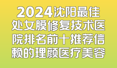 2024沈阳最佳处女膜修复技术医院排名前十推荐信赖的理颜医疗美容