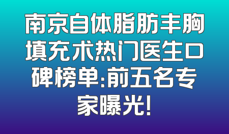南京自体脂肪丰胸填充术热门医生口碑榜单：前五名专家曝光！
