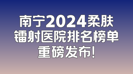 南宁2024柔肤镭射医院排名榜单重磅发布！