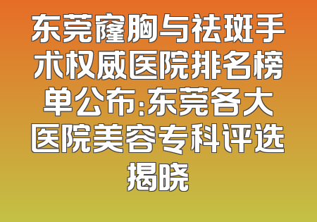 东莞窿胸与祛斑手术权威医院排名榜单公布：东莞各大医院美容专科评选揭晓