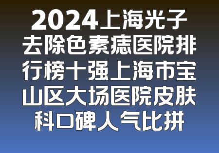 2024上海光子去除色素痣医院排行榜十强上海市宝山区大场医院皮肤科口碑人气比拼