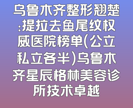 乌鲁木齐整形翘楚：提拉去鱼尾纹权威医院榜单（公立私立各半）乌鲁木齐星辰格林美容诊所技术卓越