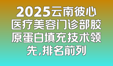 2025云南彼心医疗美容门诊部胶原蛋白填充技术领先，排名前列