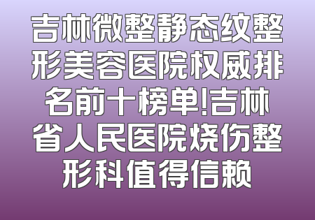 吉林微整静态纹整形美容医院权威排名前十榜单！吉林省人民医院烧伤整形科值得信赖