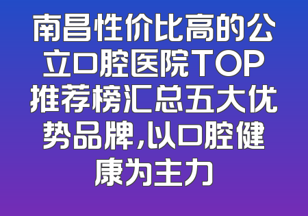 南昌性价比高的公立口腔医院TOP推荐榜汇总五大优势品牌，以口腔健康为主力