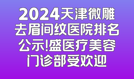 2024天津微雕去眉间纹医院排名公示！盛医疗美容门诊部受欢迎