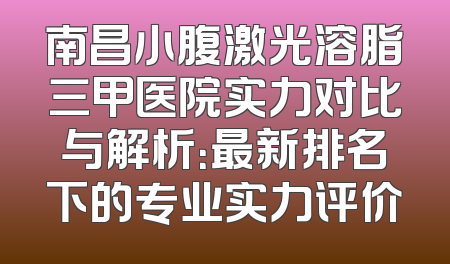 南昌小腹激光溶脂三甲医院实力对比与解析：最新排名下的专业实力评价