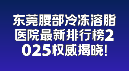 东莞腰部冷冻溶脂医院最新排行榜2025权威揭晓！