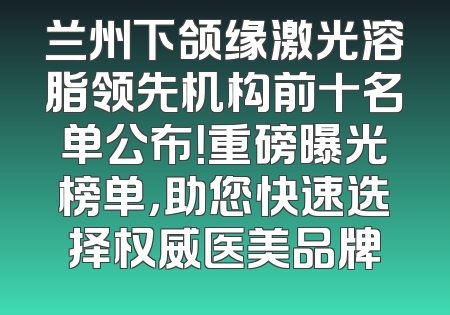 兰州下颌缘激光溶脂领先机构前十名单公布！重磅曝光榜单，助您快速选择权威医美品牌