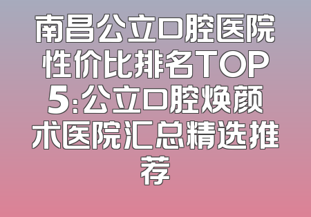 南昌公立口腔医院性价比排名TOP5：公立口腔焕颜术医院汇总精选推荐