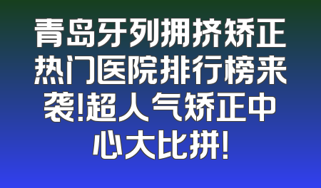青岛牙列拥挤矫正热门医院排行榜来袭！超人气矫正中心大比拼！