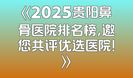 《2025贵阳鼻骨医院排名榜，邀您共评优选医院！》
