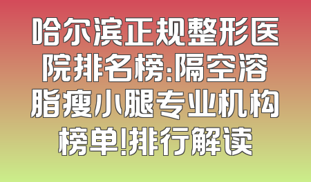 哈尔滨正规整形医院排名榜：隔空溶脂瘦小腿专业机构榜单！排行解读