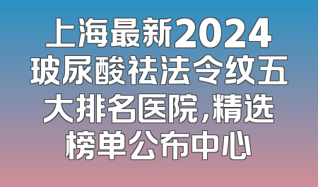 上海最新2024玻尿酸祛法令纹五大排名医院，精选榜单公布中心