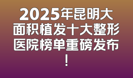 2025年昆明大面积植发十大整形医院榜单重磅发布！