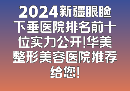 2024新疆眼睑下垂医院排名前十位实力公开！华美整形美容医院推荐给您！