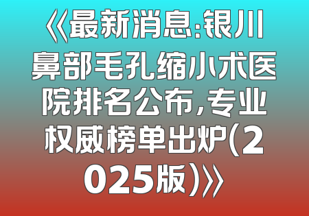 《最新消息：银川鼻部毛孔缩小术医院排名公布，专业权威榜单出炉（2025版）》