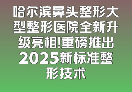 哈尔滨鼻头整形大型整形医院全新升级亮相！重磅推出2025新标准整形技术