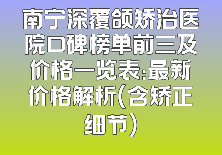 南宁深覆颌矫治医院口碑榜单前三及价格一览表：最新价格解析（含矫正细节）