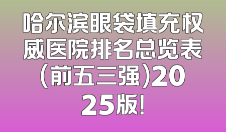 哈尔滨眼袋填充权威医院排名总览表（前五三强）2025版！