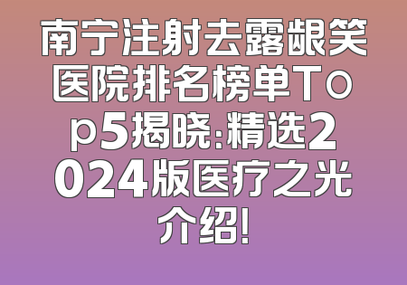南宁注射去露龈笑医院排名榜单Top5揭晓：精选2024版医疗之光介绍！
