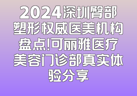 2024深圳臀部塑形权威医美机构盘点！可丽雅医疗美容门诊部真实体验分享
