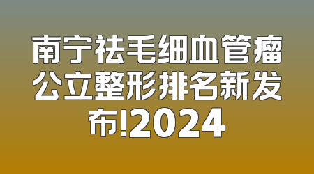 南宁祛毛细血管瘤公立整形排名新发布!2024
