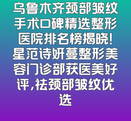 乌鲁木齐颈部皱纹手术口碑精选整形医院排名榜揭晓！星范诗妍蔓整形美容门诊部获医美好评，祛颈部皱纹优选