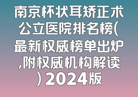 南京杯状耳矫正术公立医院排名榜（最新权威榜单出炉，附权威机构解读） 2024版