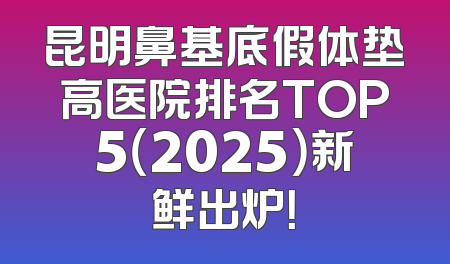 昆明鼻基底假体垫高医院排名TOP5（2025）新鲜出炉！