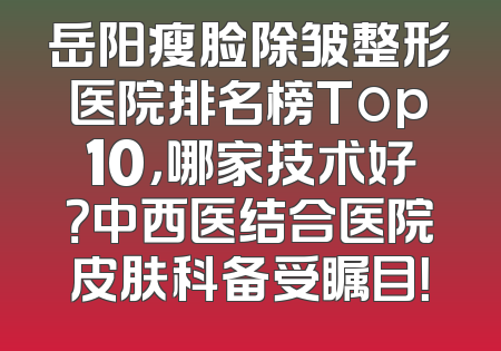 岳阳瘦脸除皱整形医院排名榜Top10，哪家技术好？中西医结合医院皮肤科备受瞩目！
