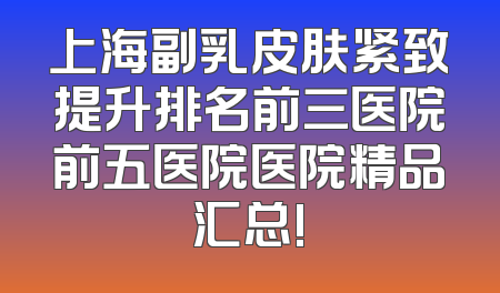 上海副乳皮肤紧致提升排名前三医院前五医院医院精品汇总!